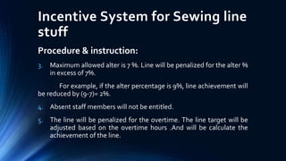 Incentive System for Sewing line
stuff
Procedure & instruction:
3. Maximum allowed alter is 7 %. Line will be penalized for the alter %
in excess of 7%.
For example, if the alter percentage is 9%, line achievement will
be reduced by (9-7)= 2%.
4. Absent staff members will not be entitled.
5. The line will be penalized for the overtime. The line target will be
adjusted based on the overtime hours .And will be calculate the
achievement of the line.
 