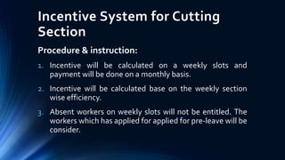 Incentive System for Cutting
Section
Procedure & instruction:
1. Incentive will be calculated on a weekly slots and
payment will be done on a monthly basis.
2. Incentive will be calculated base on the weekly section
wise efficiency.
3. Absent workers on weekly slots will not be entitled. The
workers which has applied for applied for pre-leave will be
consider.
 
