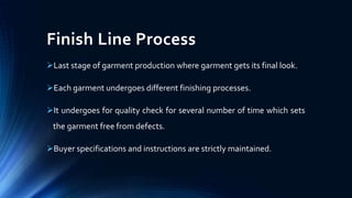 Finish Line Process
Last stage of garment production where garment gets its final look.
Each garment undergoes different finishing processes.
It undergoes for quality check for several number of time which sets
the garment free from defects.
Buyer specifications and instructions are strictly maintained.
 