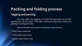 Packing and folding process
Tagging and packing:
The step after the tagging is to fold the garments as per the
specification of the buyer. Then after folding the garments these are
package in a dispatch area.
Carton the garments as per as the buyer requirement.
Solid colour solid size
Solid colour assort size
Assort colour assort size
 