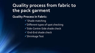 Quality process from fabric to
the pack garment
Quality Process in Fabric:
 Shade matching
Different types of spot checking
Side-Centre-Side shade check
 End-End shade check
ShrinkageTest
 