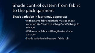 Shade control system from fabric
to the pack garment
Shade variation in fabric may appear as:
•Within same fabric roll there may be shade
variation like 'centre to selvage' and 'salvage to
salvage‘
•Within same fabric roll length wise shade
variation
•Shade variation in between fabric rolls
 