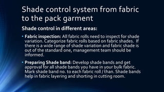 Shade control system from fabric
to the pack garment
Shade control in different areas:
• Fabric inspection: All fabric rolls need to inspect for shade
variation. Categorize fabric rolls based on fabric shades. If
there is a wide range of shade variation and fabric shade is
out of the standard one, management team should be
informed.
• Preparing Shade band: Develop shade bands and get
approval for all shade bands you have in your bulk fabric.
Mark shade band no. to each fabric roll / than. Shade bands
help in fabric layering and shorting in cutting room.
 