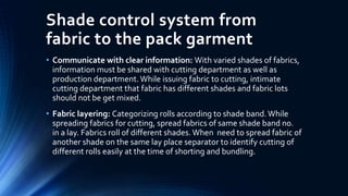 Shade control system from
fabric to the pack garment
• Communicate with clear information: With varied shades of fabrics,
information must be shared with cutting department as well as
production department. While issuing fabric to cutting, intimate
cutting department that fabric has different shades and fabric lots
should not be get mixed.
• Fabric layering: Categorizing rolls according to shade band. While
spreading fabrics for cutting, spread fabrics of same shade band no.
in a lay. Fabrics roll of different shades. When need to spread fabric of
another shade on the same lay place separator to identify cutting of
different rolls easily at the time of shorting and bundling.
 
