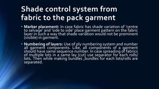 Shade control system from
fabric to the pack garment
• Marker placement: In case fabric has shade variation of 'centre
to selvage' and 'side to side' place garment pattern on the fabric
layer in such a way that shade variation would not be prominent
(visible) in garment.
• Numbering of layers: Use of ply numbering system and number
all garment components. Like, all components of a garment
should have same sequence number. In case spreading of fabrics
of multiple lots in a same lay (cut) use separator for each rolls/
lots. Then while making bundles ,bundles for each lots/rolls are
separated.
 