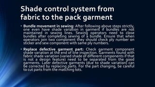 Shade control system from
fabric to the pack garment
• Bundle movement in sewing: After following above steps strictly,
one even have shade variation in garment if bundles are not
maintained in sewing lines. Sewing operators need to close
bundles after completing sewing of a bundle. Ensure that when
operators join two component they should check ply number on
sticker and sew component with same ply numbers.
• Replace defective garment part: Check garment component
shade variation at the end of line inspection. Garments found with
fabric shade variation (varied shade of different components if that
is not a design feature) need to be separated from the good
garments. Later defective garments (due to shade variation) can
be corrected by replacing parts. For the part changing, be careful
to cut parts from the matching lots.
 