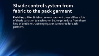 Shade control system from
fabric to the pack garment
Finishing : After finishing several garment these all has a lots
of shade variation to each other. So, to get reduce from these
kind of problem shade segregation is required for each
garment.
 