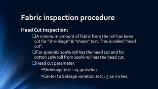Fabric inspection procedure
Head Cut Inspection:
A minimum amount of fabric from the roll has been
cut for “shrinkage” & “shade” test.This is called “head
cut”.
For spandex 100% roll has the head cut and for
cotton 10% roll from 100% roll has the head cut.
Head cut parameter:
Shrinkage test : 25-30 inches.
Center to Salvage variation test : 5-10 inches.
 