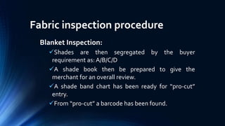 Fabric inspection procedure
Blanket Inspection:
Shades are then segregated by the buyer
requirement as: A/B/C/D
A shade book then be prepared to give the
merchant for an overall review.
A shade band chart has been ready for “pro-cut”
entry.
From “pro-cut” a barcode has been found.
 