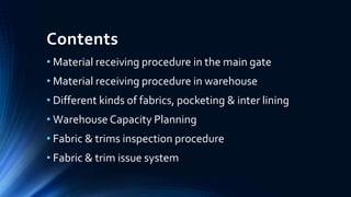 Contents
• Material receiving procedure in the main gate
• Material receiving procedure in warehouse
• Different kinds of fabrics, pocketing & inter lining
• Warehouse Capacity Planning
• Fabric & trims inspection procedure
• Fabric & trim issue system
 
