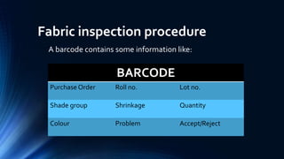 Fabric inspection procedure
A barcode contains some information like:
BARCODE
Purchase Order Roll no. Lot no.
Shade group Shrinkage Quantity
Colour Problem Accept/Reject
 