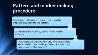 Pattern and marker making
procedure
Shrinkage allowance from the quality
inspection is applied to the pattern.
A marker then found by using “tuka” marker
software.
Then these will input to the CNC m/c called “Hard
Block Maker” for making “Hard Pattern” and
“Marker maker” for “Marker”.
 