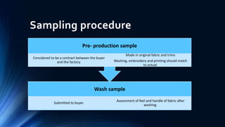 Sampling procedure
Wash sample
Submitted to buyer.
Assessment of feel and handle of fabric after
washing.
Pre- production sample
Considered to be a contract between the buyer
and the factory.
Made in original fabric and trims
Washing, embroidery and printing should match
to actual.
 