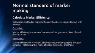 Normal standard of marker
making
Calculate Marker Efficiency:
Calculation method of marker efficiency has been explained below with
formula.
Formula#1
Marker efficiency% = (Area of marker used for garments / Area of total
marker) * 100
Formula#2
Marker efficiency% = (Weight of fabric consumed by patterns pieces in
a marker /Total weight of fabric of under the marker area)*100
 