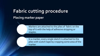 Fabric cutting procedure
Placing marker paper
Markers are attached to the plies of fabric on the
top of it with the help of adhesive stripping or
staples.
In a marker, every single sketch is attached to the
plies with scotch tape by cropping some area of the
marker
 