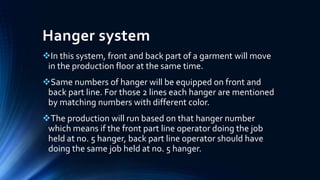 Hanger system
In this system, front and back part of a garment will move
in the production floor at the same time.
Same numbers of hanger will be equipped on front and
back part line. For those 2 lines each hanger are mentioned
by matching numbers with different color.
The production will run based on that hanger number
which means if the front part line operator doing the job
held at no. 5 hanger, back part line operator should have
doing the same job held at no. 5 hanger.
 
