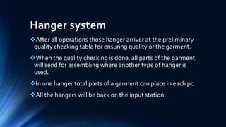 Hanger system
After all operations those hanger arriver at the preliminary
quality checking table for ensuring quality of the garment.
When the quality checking is done, all parts of the garment
will send for assembling where another type of hanger is
used.
In one hanger total parts of a garment can place in each pc.
All the hangers will be back on the input station.
 