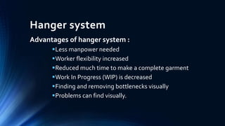 Hanger system
Advantages of hanger system :
Less manpower needed
Worker flexibility increased
Reduced much time to make a complete garment
Work In Progress (WIP) is decreased
Finding and removing bottlenecks visually
Problems can find visually.
 