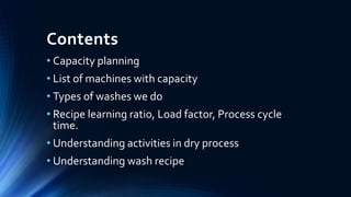 Contents
• Capacity planning
• List of machines with capacity
• Types of washes we do
• Recipe learning ratio, Load factor, Process cycle
time.
• Understanding activities in dry process
• Understanding wash recipe
 