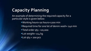 Capacity Planning
An example of determining the required capacity for a
particular style is given below:
Working hours=20 hours=1200 min
Required time for one lot of denim wash= 240 min
Total order qty. =20,000
Lot weight= 114 kg
Lot qty.= 200 pcs
 
