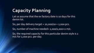 Capacity Planning
Let us assume that the ex factory date is 10 days for this
denim lot.
So, per day delivery target = 20,000/10 = 2,000 pcs.
So, number of machine needed= 2,000/1,000=2 m/c.
So, the required capacity for this particular denim style is 2
m/c for 2,000 pcs. per day.
 