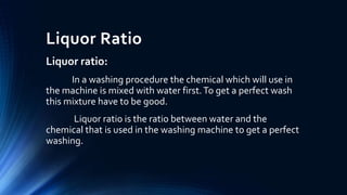 Liquor Ratio
Liquor ratio:
In a washing procedure the chemical which will use in
the machine is mixed with water first.To get a perfect wash
this mixture have to be good.
Liquor ratio is the ratio between water and the
chemical that is used in the washing machine to get a perfect
washing.
 