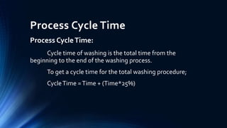 Process Cycle Time
Process CycleTime:
Cycle time of washing is the total time from the
beginning to the end of the washing process.
To get a cycle time for the total washing procedure;
CycleTime =Time + (Time*25%)
 