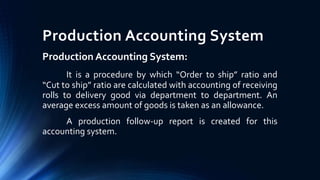 Production Accounting System
Production Accounting System:
It is a procedure by which “Order to ship” ratio and
“Cut to ship” ratio are calculated with accounting of receiving
rolls to delivery good via department to department. An
average excess amount of goods is taken as an allowance.
A production follow-up report is created for this
accounting system.
 