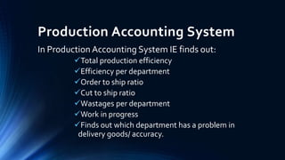 Production Accounting System
In Production Accounting System IE finds out:
Total production efficiency
Efficiency per department
Order to ship ratio
Cut to ship ratio
Wastages per department
Work in progress
Finds out which department has a problem in
delivery goods/ accuracy.
 