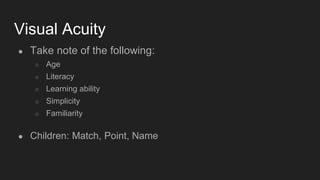Visual Acuity
● Take note of the following:
○ Age
○ Literacy
○ Learning ability
○ Simplicity
○ Familiarity
● Children: Match, Point, Name
 