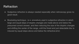 Refraction
● Subjective refraction is always needed especially when retinoscopy gives no
good result.
● Bracketing technique - is a procedure used in subjective refraction in which
large and equal steps of dioptric changes are made above and below the
presumed correct answer, and then reducing the size of the dioptric changes
and shifting the center of the range, until the finest and just detectable blur is
induced by equal steps above and below the refractive error.
Click to add text
 