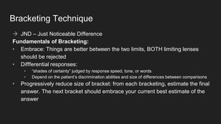 Bracketing Technique
→ JND – Just Noticeable Difference
Fundamentals of Bracketing:
• Embrace: Things are better between the two limits, BOTH limiting lenses
should be rejected
• Diffferential responses:
• “shades of certainty” judged by response speed, tone, or words
• Depend on the patient’s discrimination abilities and size of differences between comparisons
• Progressively reduce size of bracket: from each bracketing, estimate the final
answer. The next bracket should embrace your current best estimate of the
answer
 