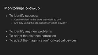 Monitoring/Follow-up
● To identify success:
○ Can the client to the tasks they want to do?
○ Are they using the spectacles/low vision device?
● To identify any new problems
● To adapt the distance correction
● To adapt the magnification/non-optical devices
 