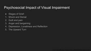 Psychosocial Impact of Visual Impairment
● Stages of Grief:
1. Shock and Denial
2. Guilt and pain
3. Anger and bargaining
4. Depression, Loneliness and Reflection
5. The Upward Turn
https://www.betterhelp.com/advice/grief/understanding-the-stages-of-grief/
 