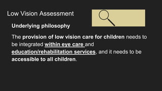 Low Vision Assessment
Underlying philosophy
The provision of low vision care for children needs to
be integrated within eye care and
education/rehabilitation services, and it needs to be
accessible to all children.
 