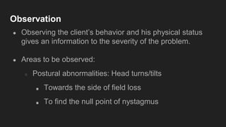 Observation
● Observing the client’s behavior and his physical status
gives an information to the severity of the problem.
● Areas to be observed:
○ Postural abnormalities: Head turns/tilts
■ Towards the side of field loss
■ To find the null point of nystagmus
 