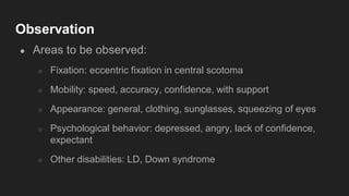 Observation
● Areas to be observed:
○ Fixation: eccentric fixation in central scotoma
○ Mobility: speed, accuracy, confidence, with support
○ Appearance: general, clothing, sunglasses, squeezing of eyes
○ Psychological behavior: depressed, angry, lack of confidence,
expectant
○ Other disabilities: LD, Down syndrome
 