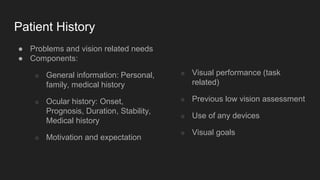 Patient History
● Problems and vision related needs
● Components:
○ General information: Personal,
family, medical history
○ Ocular history: Onset,
Prognosis, Duration, Stability,
Medical history
○ Motivation and expectation
○ Visual performance (task
related)
○ Previous low vision assessment
○ Use of any devices
○ Visual goals
 