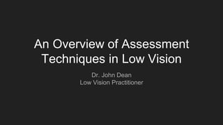 An Overview of Assessment
Techniques in Low Vision
Dr. John Dean
Low Vision Practitioner
 