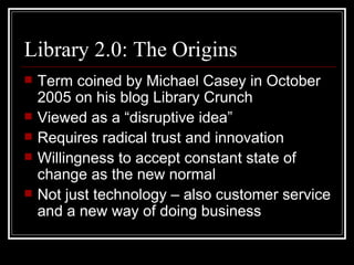 Library 2.0: The Origins Term coined by Michael Casey in October 2005 on his blog Library Crunch Viewed as a “disruptive idea”  Requires radical trust and innovation Willingness to accept constant state of change as the new normal Not just technology – also customer service and a new way of doing business 