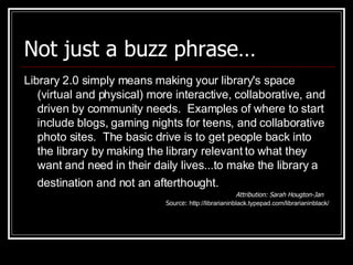 Not just a buzz phrase… Library 2.0 simply means making your library's space (virtual and physical) more interactive, collaborative, and driven by community needs.  Examples of where to start include blogs, gaming nights for teens, and collaborative photo sites.  The basic drive is to get people back into the library by making the library relevant to what they want and need in their daily lives...to make the library a destination and not an afterthought.   Attribution: Sarah Hougton-Jan Source:  http://librarianinblack.typepad.com/librarianinblack/ 