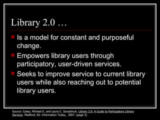 Library 2.0 … Is a model for constant and purposeful change. Empowers library users through participatory, user-driven services. Seeks to improve service to current library users while also reaching out to potential library users. Source: Casey, Michael E. and Laura C. Savastinuk.  Library 2.0: A Guide to Participatory Library Services . Medford, NJ: Information Today,  2007. (page 5) 