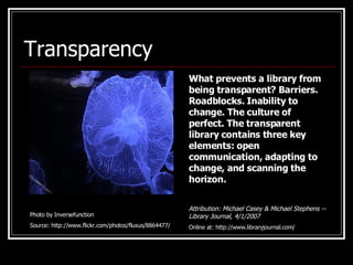 Transparency Photo by Inversefunction Source: http://www.flickr.com/photos/fluxus/8864477/ What prevents a library from being transparent? Barriers. Roadblocks. Inability to change. The culture of perfect. The transparent library contains three key elements: open communication, adapting to change, and scanning the horizon.   Attribution: Michael Casey & Michael Stephens -- Library Journal, 4/1/2007 Online at: http://www.libraryjournal.com/ 