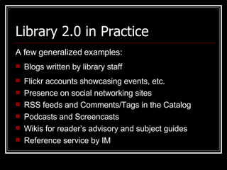 Library 2.0 in Practice A few generalized examples: Blogs written by library staff  Flickr accounts showcasing events, etc. Presence on social networking sites  RSS feeds and Comments/Tags in the Catalog Podcasts and Screencasts  Wikis for reader’s advisory and subject guides Reference service by IM  