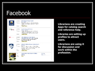 Facebook Librarians are creating Apps for catalog search and reference help. Libraries are setting up profiles to attract users. Librarians are using it for discussion and work within the profession. 