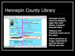 Hennepin County Library  Hennepin County Library’s MySpace page, like most others, is geared towards teens MySpace and Facebook reach out to the users. Online presence no longer restricted to just the library’s official web site. 