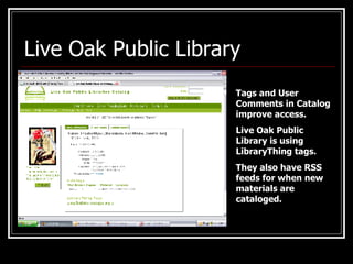 Live Oak Public Library Tags and User Comments in Catalog improve access. Live Oak Public Library is using LibraryThing tags. They also have RSS feeds for when new materials are cataloged. 