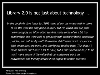 Library 2.0 is  not  just about technology … In the good old days (prior to 1994) many of our customers had to come to us. We were the only game in town. But I'm afraid that our prior near-monopoly on information services made some of us a bit too comfortable. We were able to get away with clunky systems, restrictive policies, and unfriendly staff. Customers didn't have much of a choice. Well, those days are gone, and they're not coming back. That doesn't mean libraries don't have a lot to offer, but it does mean we have to be much more aware of the value that our customers place on convenience and friendly service if we expect to remain relevant.   Attribution: Peter Bromberg  Source: http://librarygarden.blogspot.com 