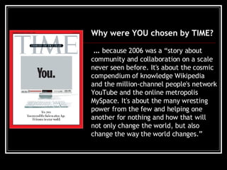 Why were YOU chosen by TIME? …  because 2006 was a “story about community and collaboration on a scale never seen before. It's about the cosmic compendium of knowledge Wikipedia and the million-channel people's network YouTube and the online metropolis MySpace. It's about the many wresting power from the few and helping one another for nothing and how that will not only change the world, but also change the way the world changes.”   