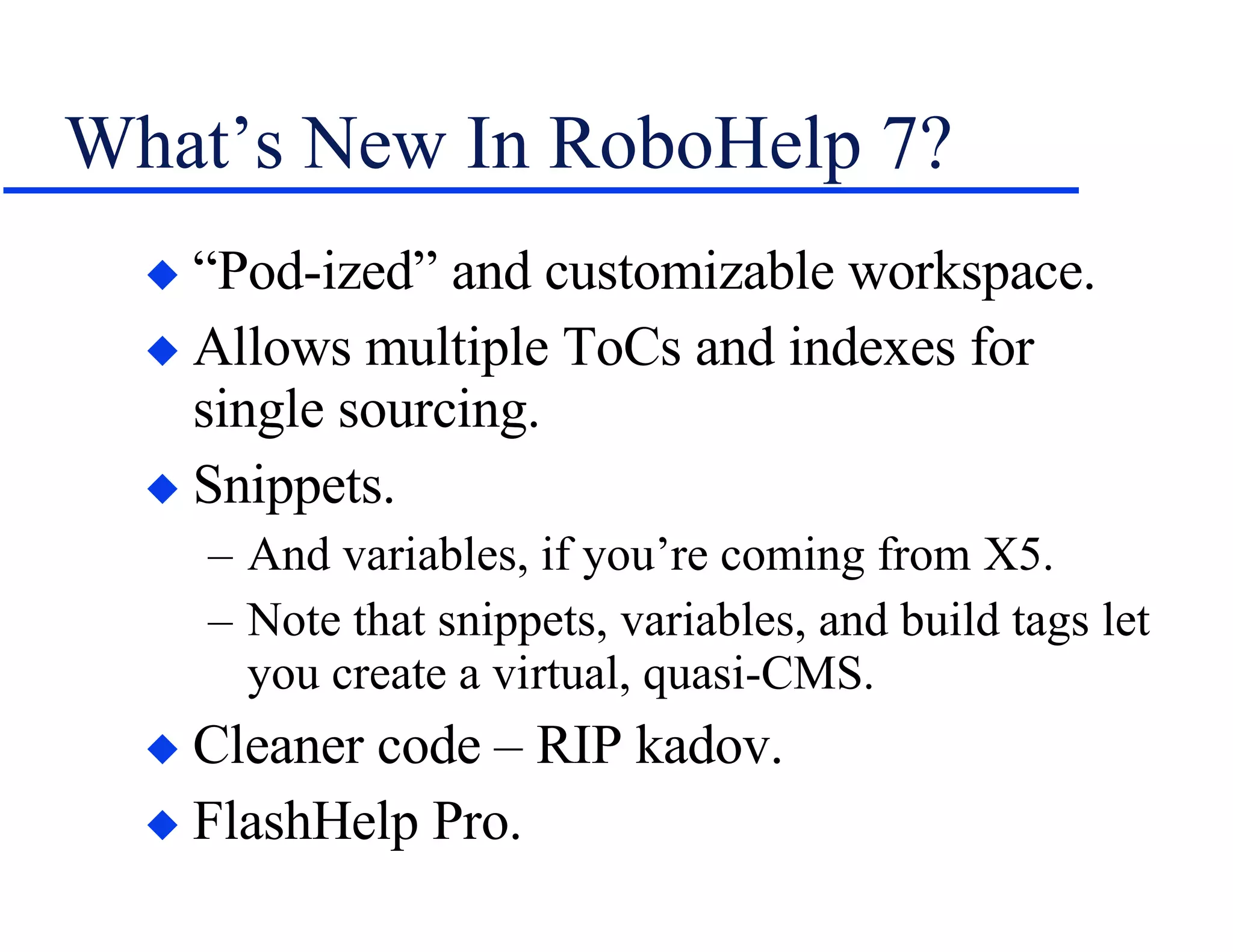 What’s New In RoboHelp 7? “Pod-ized” and customizable workspace. Allows multiple ToCs and indexes for single sourcing. Snippets. And variables, if you’re coming from X5. Note that snippets, variables, and build tags let you create a virtual, quasi-CMS. Cleaner code – RIP kadov. FlashHelp Pro. 